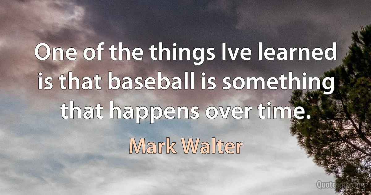 One of the things Ive learned is that baseball is something that happens over time. (Mark Walter)