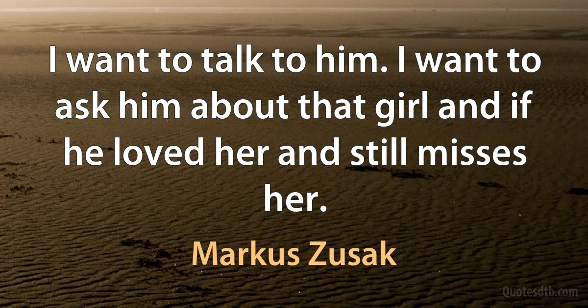 I want to talk to him. I want to ask him about that girl and if he loved her and still misses her. (Markus Zusak)