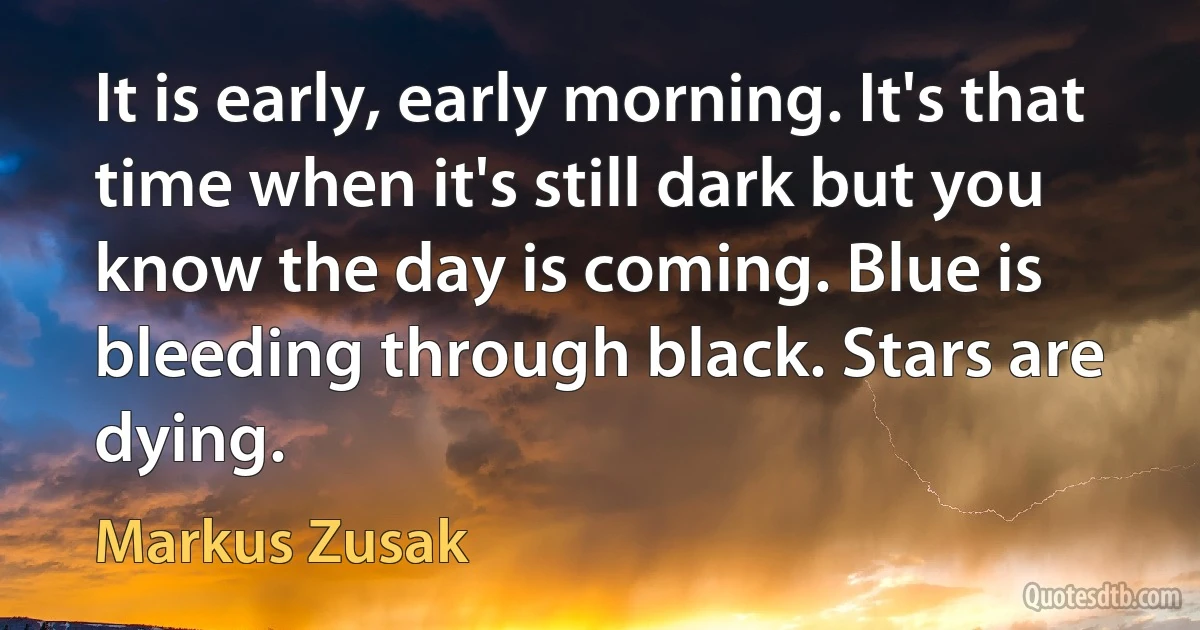 It is early, early morning. It's that time when it's still dark but you know the day is coming. Blue is bleeding through black. Stars are dying. (Markus Zusak)