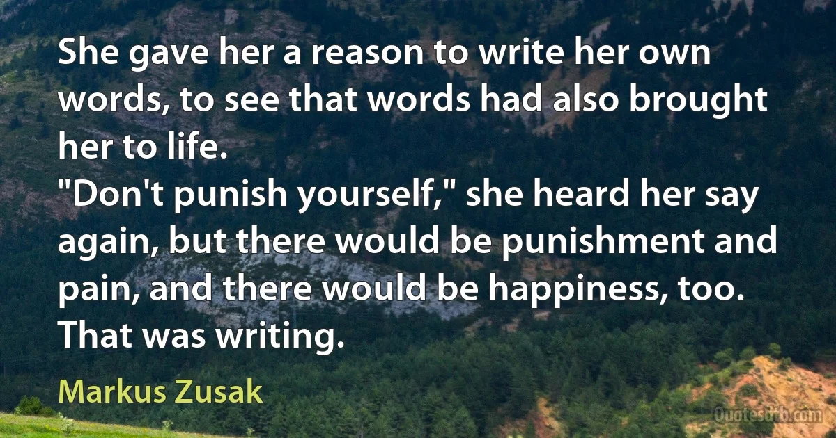 She gave her a reason to write her own words, to see that words had also brought her to life.
"Don't punish yourself," she heard her say again, but there would be punishment and pain, and there would be happiness, too. That was writing. (Markus Zusak)