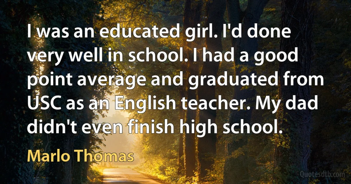 I was an educated girl. I'd done very well in school. I had a good point average and graduated from USC as an English teacher. My dad didn't even finish high school. (Marlo Thomas)