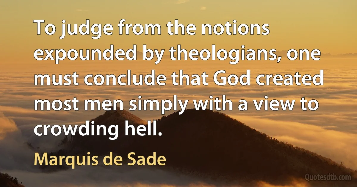 To judge from the notions expounded by theologians, one must conclude that God created most men simply with a view to crowding hell. (Marquis de Sade)