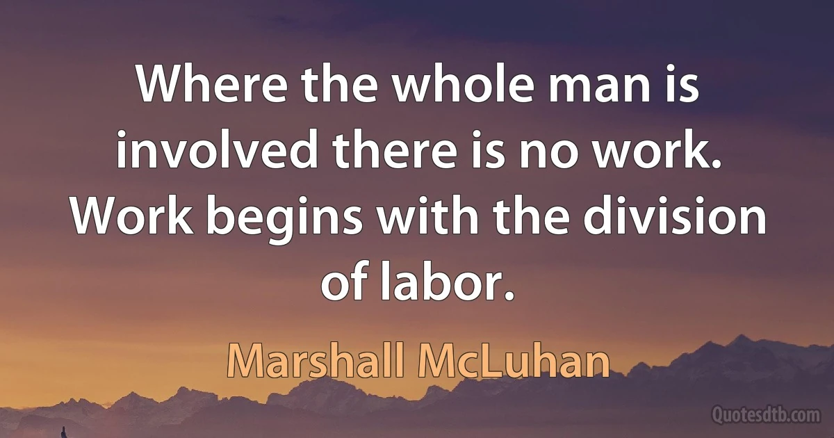 Where the whole man is involved there is no work. Work begins with the division of labor. (Marshall McLuhan)