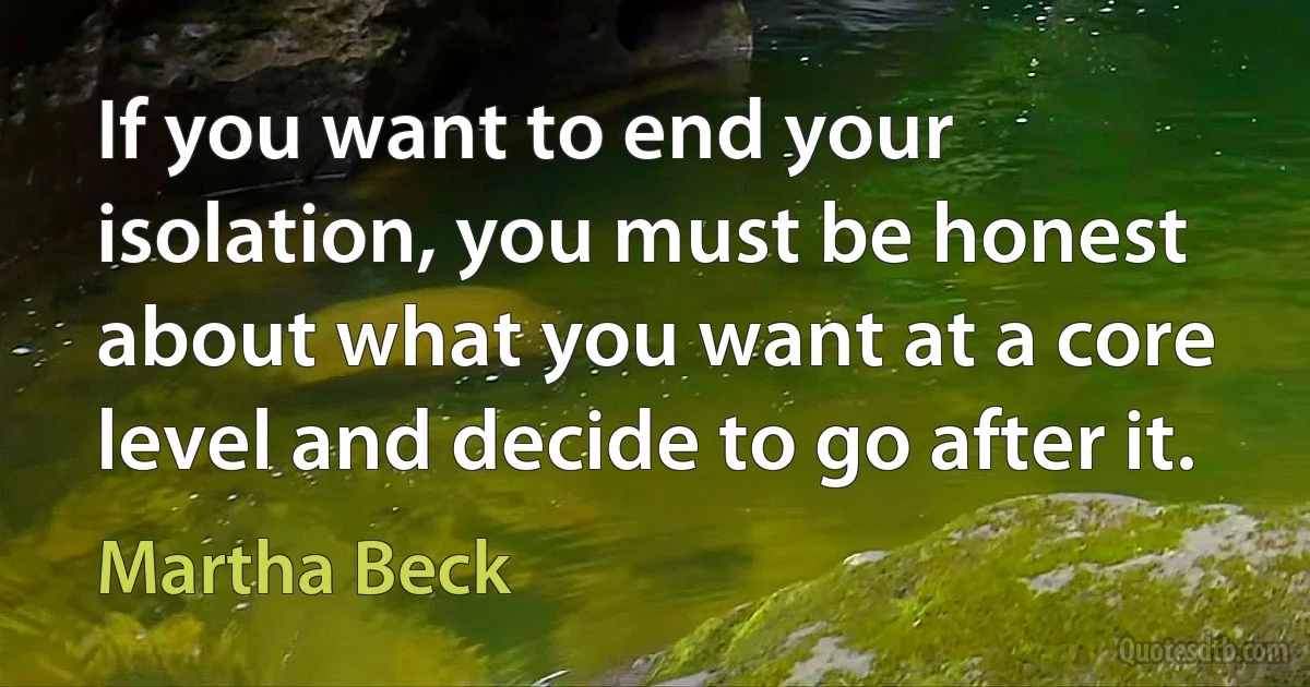 If you want to end your isolation, you must be honest about what you want at a core level and decide to go after it. (Martha Beck)