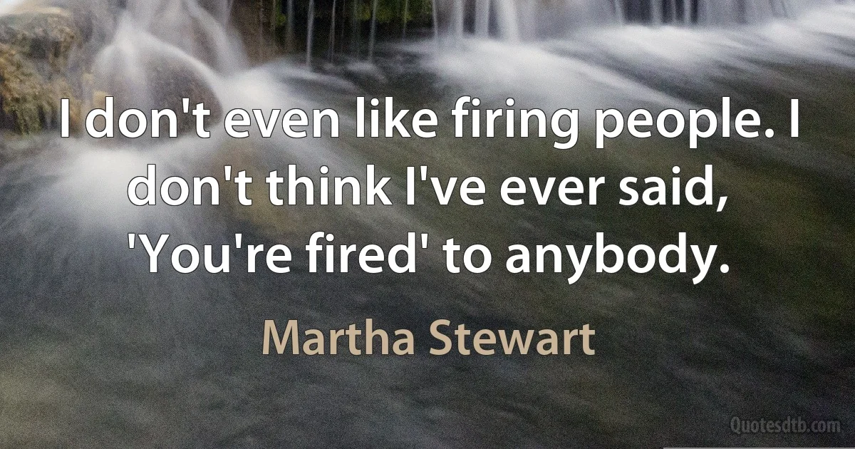 I don't even like firing people. I don't think I've ever said, 'You're fired' to anybody. (Martha Stewart)