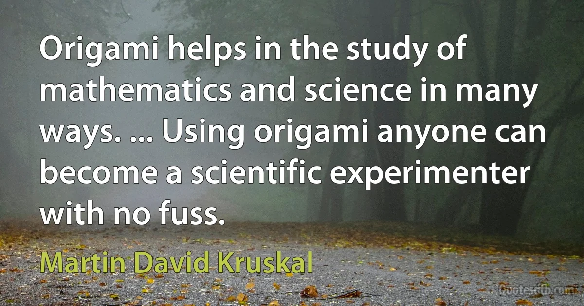 Origami helps in the study of mathematics and science in many ways. ... Using origami anyone can become a scientific experimenter with no fuss. (Martin David Kruskal)