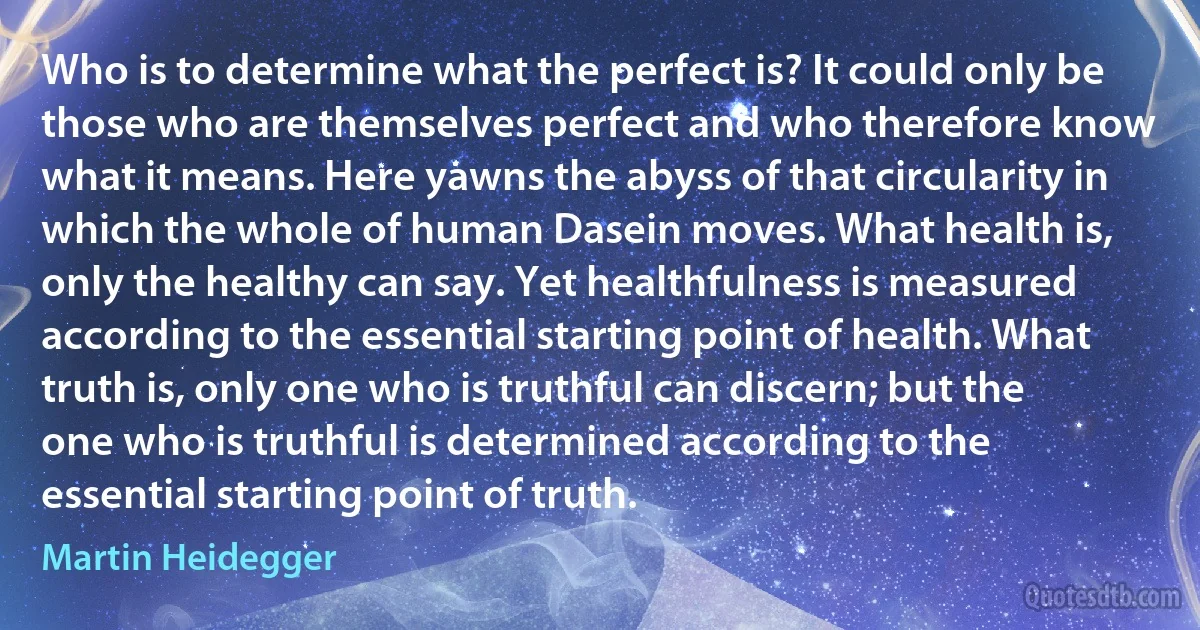 Who is to determine what the perfect is? It could only be those who are themselves perfect and who therefore know what it means. Here yawns the abyss of that circularity in which the whole of human Dasein moves. What health is, only the healthy can say. Yet healthfulness is measured according to the essential starting point of health. What truth is, only one who is truthful can discern; but the one who is truthful is determined according to the essential starting point of truth. (Martin Heidegger)