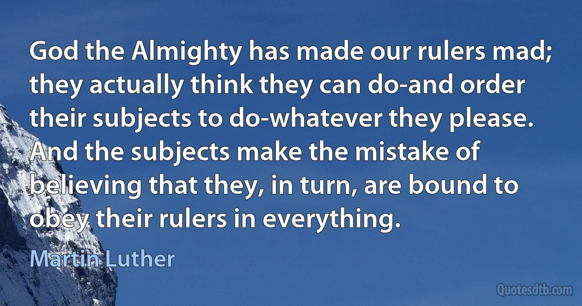 God the Almighty has made our rulers mad; they actually think they can do-and order their subjects to do-whatever they please. And the subjects make the mistake of believing that they, in turn, are bound to obey their rulers in everything. (Martin Luther)