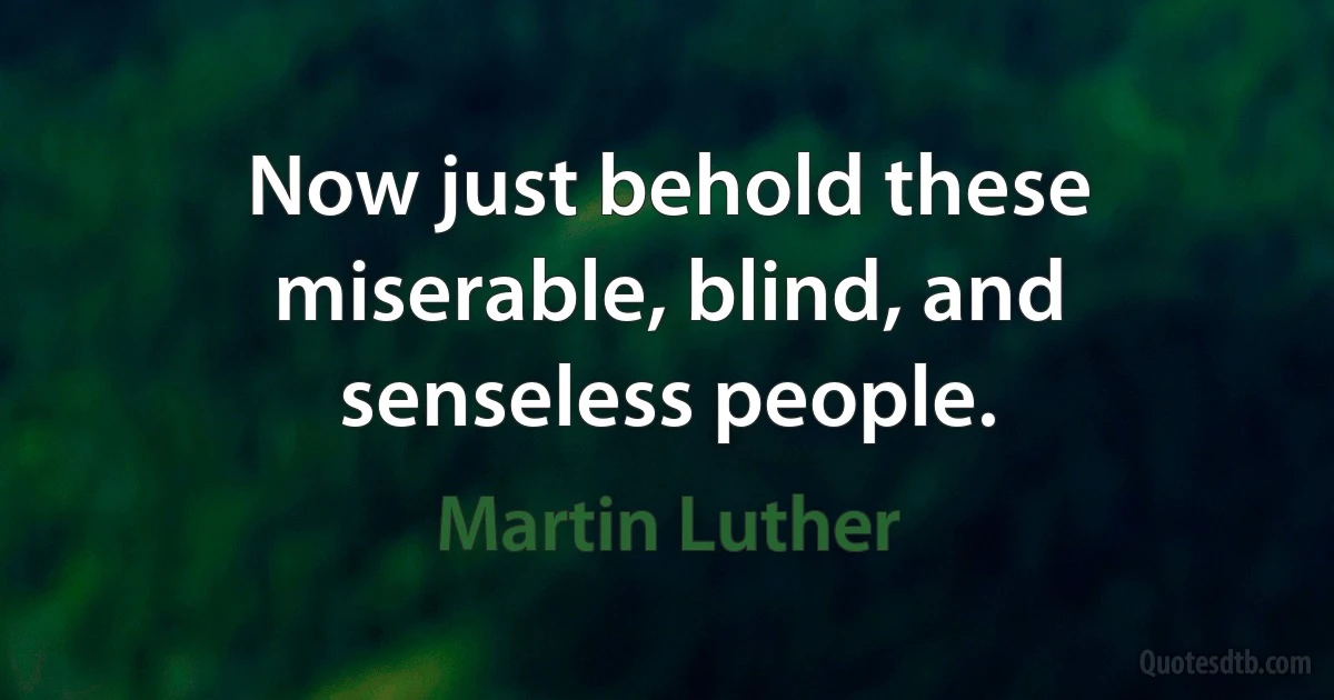 Now just behold these miserable, blind, and senseless people. (Martin Luther)