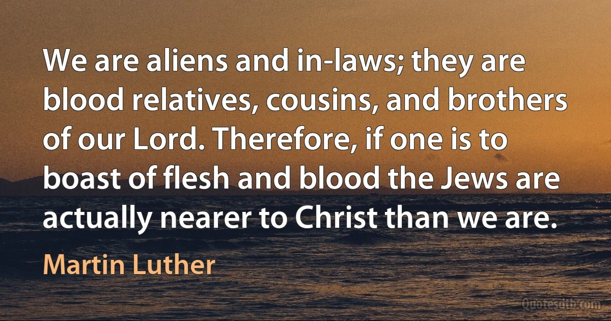 We are aliens and in-laws; they are blood relatives, cousins, and brothers of our Lord. Therefore, if one is to boast of flesh and blood the Jews are actually nearer to Christ than we are. (Martin Luther)