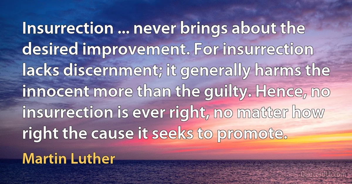 Insurrection ... never brings about the desired improvement. For insurrection lacks discernment; it generally harms the innocent more than the guilty. Hence, no insurrection is ever right, no matter how right the cause it seeks to promote. (Martin Luther)