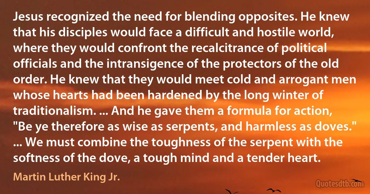 Jesus recognized the need for blending opposites. He knew that his disciples would face a difficult and hostile world, where they would confront the recalcitrance of political officials and the intransigence of the protectors of the old order. He knew that they would meet cold and arrogant men whose hearts had been hardened by the long winter of traditionalism. ... And he gave them a formula for action, "Be ye therefore as wise as serpents, and harmless as doves." ... We must combine the toughness of the serpent with the softness of the dove, a tough mind and a tender heart. (Martin Luther King Jr.)