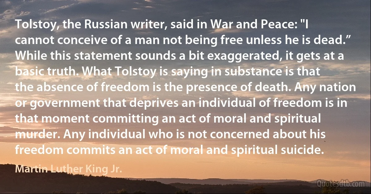 Tolstoy, the Russian writer, said in War and Peace: "I cannot conceive of a man not being free unless he is dead.” While this statement sounds a bit exaggerated, it gets at a basic truth. What Tolstoy is saying in substance is that the absence of freedom is the presence of death. Any nation or government that deprives an individual of freedom is in that moment committing an act of moral and spiritual murder. Any individual who is not concerned about his freedom commits an act of moral and spiritual suicide. (Martin Luther King Jr.)