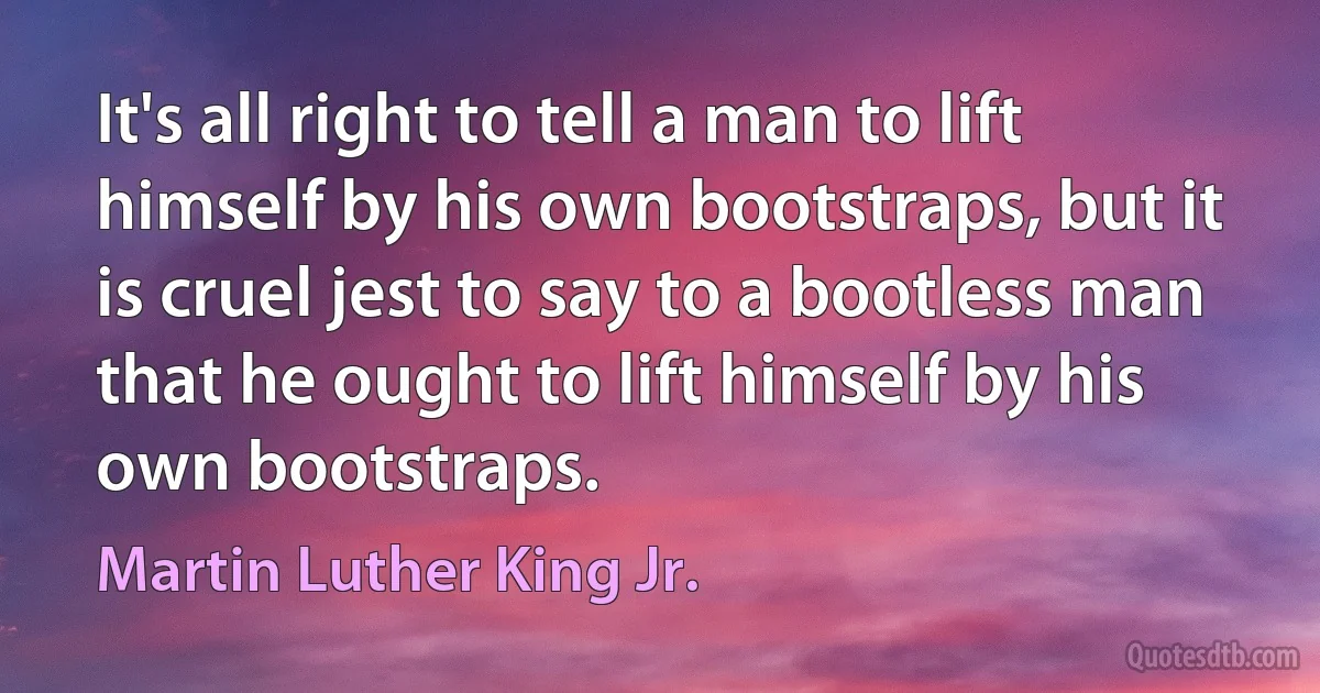 It's all right to tell a man to lift himself by his own bootstraps, but it is cruel jest to say to a bootless man that he ought to lift himself by his own bootstraps. (Martin Luther King Jr.)