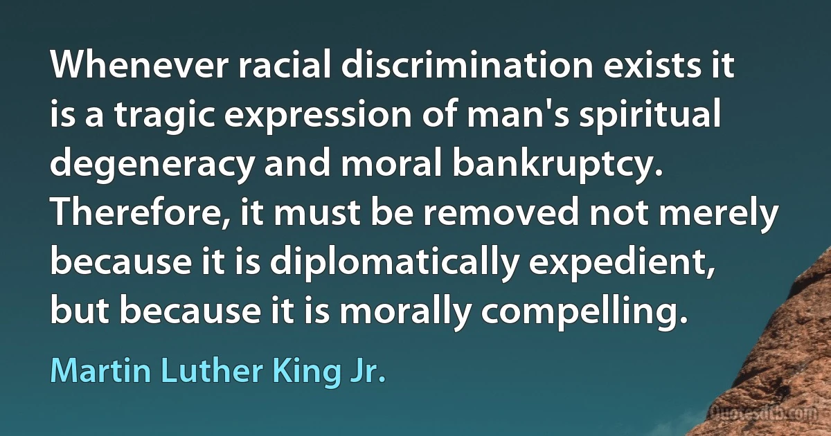 Whenever racial discrimination exists it is a tragic expression of man's spiritual degeneracy and moral bankruptcy. Therefore, it must be removed not merely because it is diplomatically expedient, but because it is morally compelling. (Martin Luther King Jr.)