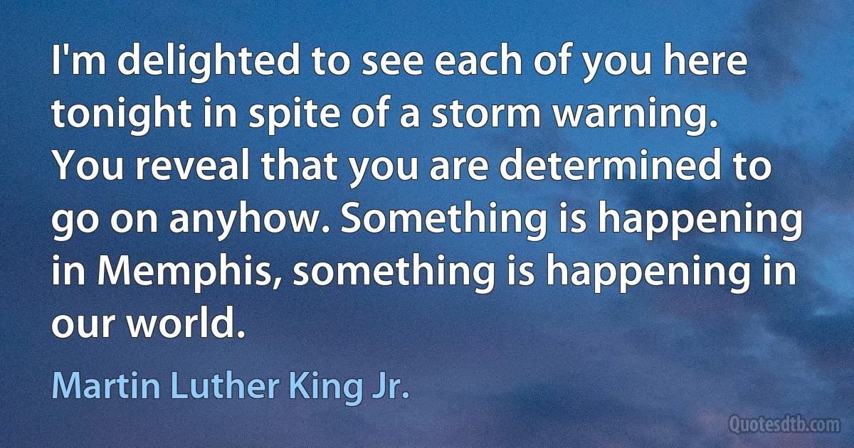 I'm delighted to see each of you here tonight in spite of a storm warning. You reveal that you are determined to go on anyhow. Something is happening in Memphis, something is happening in our world. (Martin Luther King Jr.)