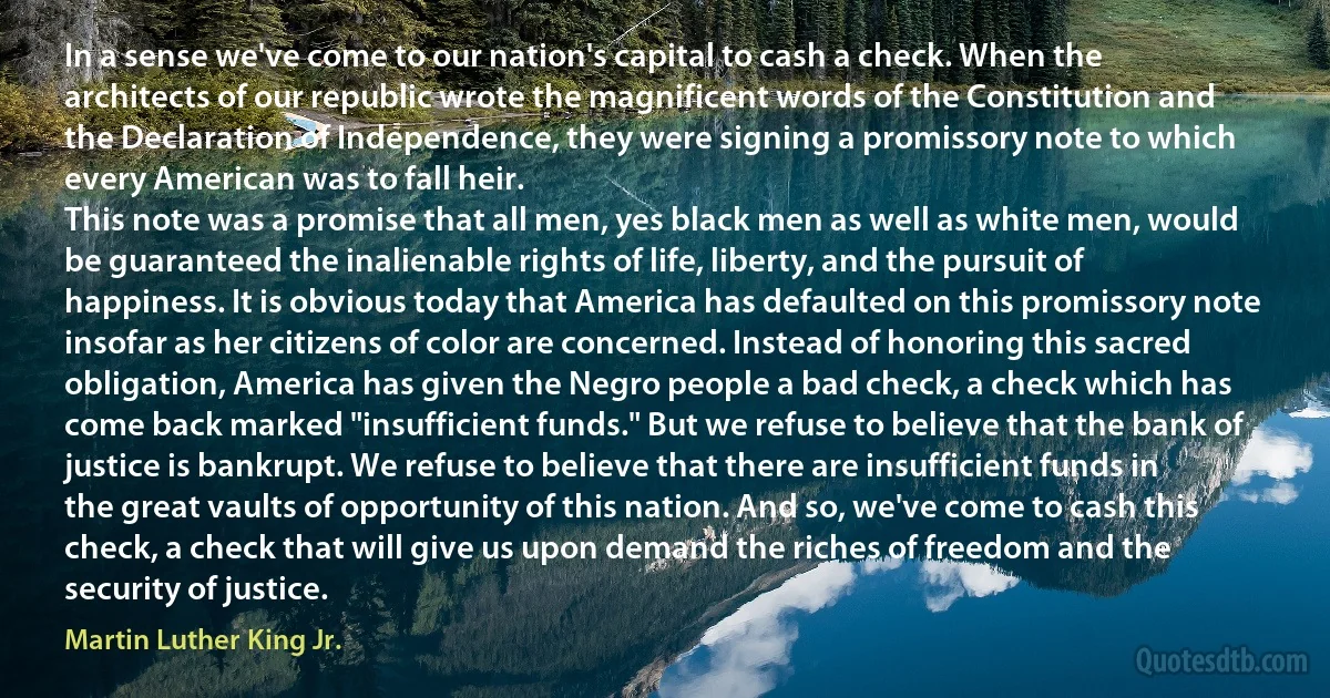 In a sense we've come to our nation's capital to cash a check. When the architects of our republic wrote the magnificent words of the Constitution and the Declaration of Independence, they were signing a promissory note to which every American was to fall heir.
This note was a promise that all men, yes black men as well as white men, would be guaranteed the inalienable rights of life, liberty, and the pursuit of happiness. It is obvious today that America has defaulted on this promissory note insofar as her citizens of color are concerned. Instead of honoring this sacred obligation, America has given the Negro people a bad check, a check which has come back marked "insufficient funds." But we refuse to believe that the bank of justice is bankrupt. We refuse to believe that there are insufficient funds in the great vaults of opportunity of this nation. And so, we've come to cash this check, a check that will give us upon demand the riches of freedom and the security of justice. (Martin Luther King Jr.)