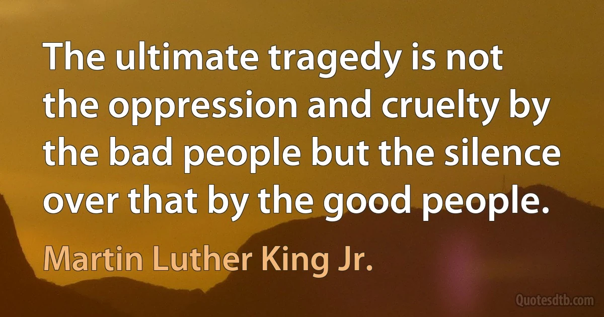 The ultimate tragedy is not the oppression and cruelty by the bad people but the silence over that by the good people. (Martin Luther King Jr.)