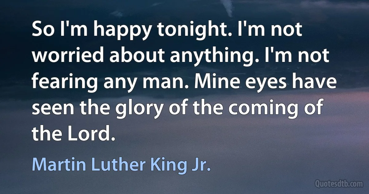 So I'm happy tonight. I'm not worried about anything. I'm not fearing any man. Mine eyes have seen the glory of the coming of the Lord. (Martin Luther King Jr.)