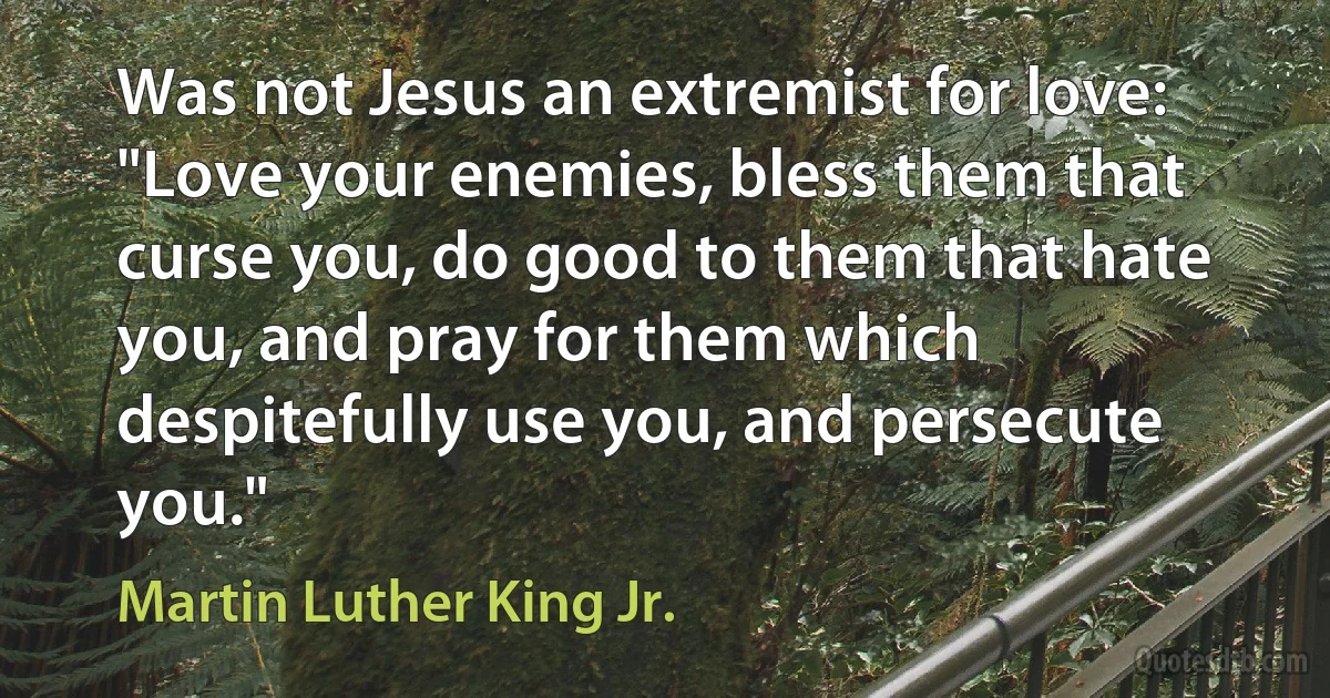 Was not Jesus an extremist for love: "Love your enemies, bless them that curse you, do good to them that hate you, and pray for them which despitefully use you, and persecute you." (Martin Luther King Jr.)