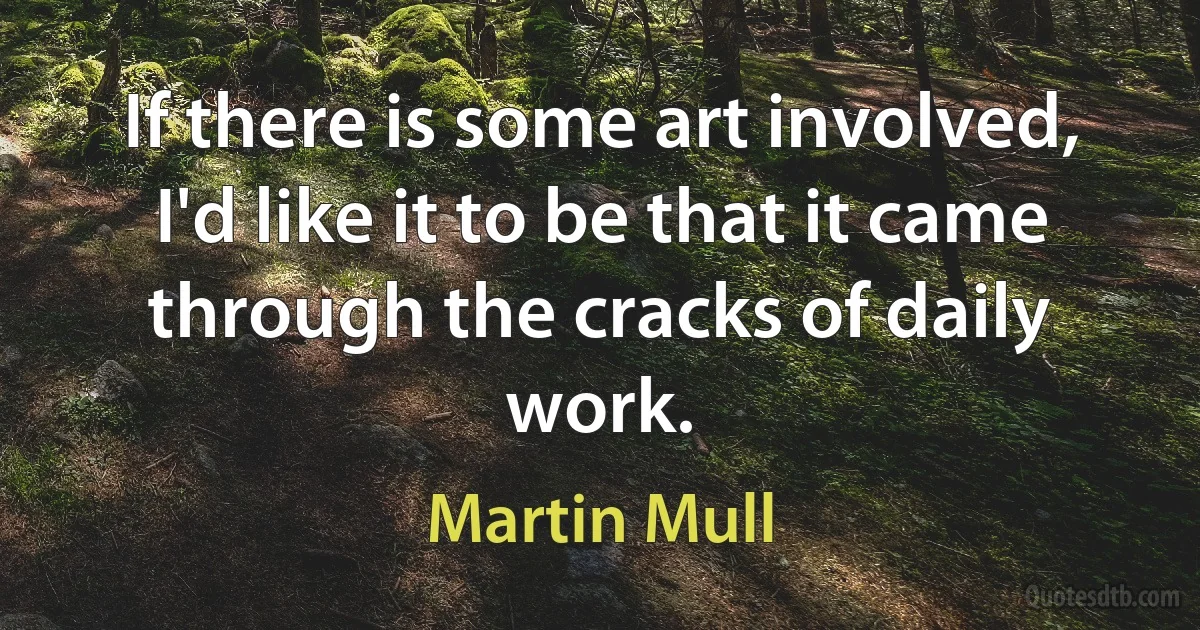 If there is some art involved, I'd like it to be that it came through the cracks of daily work. (Martin Mull)