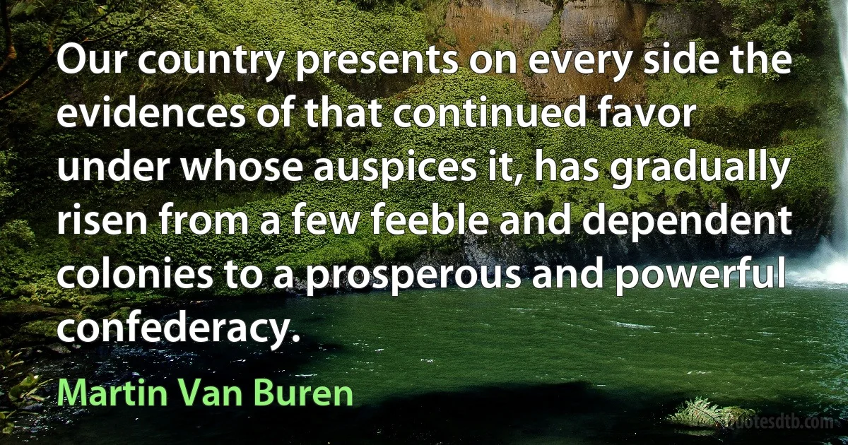 Our country presents on every side the evidences of that continued favor under whose auspices it, has gradually risen from a few feeble and dependent colonies to a prosperous and powerful confederacy. (Martin Van Buren)