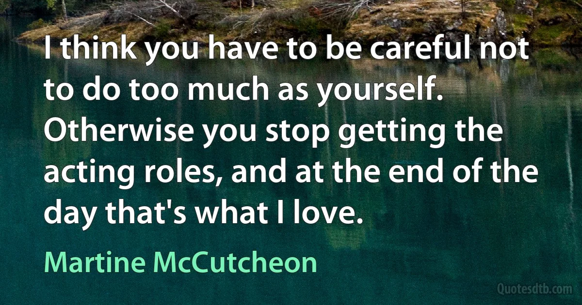 I think you have to be careful not to do too much as yourself. Otherwise you stop getting the acting roles, and at the end of the day that's what I love. (Martine McCutcheon)