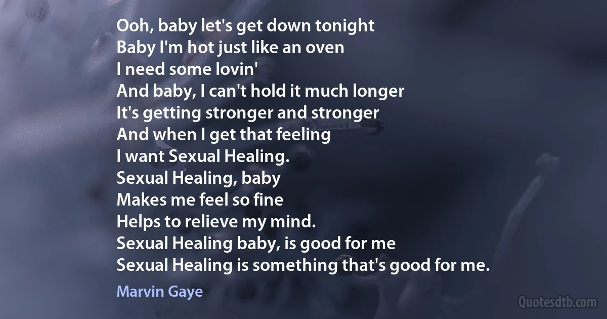 Ooh, baby let's get down tonight
Baby I'm hot just like an oven
I need some lovin'
And baby, I can't hold it much longer
It's getting stronger and stronger
And when I get that feeling
I want Sexual Healing.
Sexual Healing, baby
Makes me feel so fine
Helps to relieve my mind.
Sexual Healing baby, is good for me
Sexual Healing is something that's good for me. (Marvin Gaye)