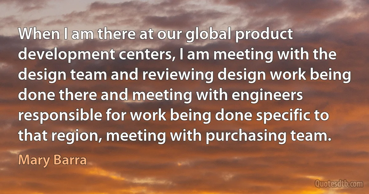 When I am there at our global product development centers, I am meeting with the design team and reviewing design work being done there and meeting with engineers responsible for work being done specific to that region, meeting with purchasing team. (Mary Barra)