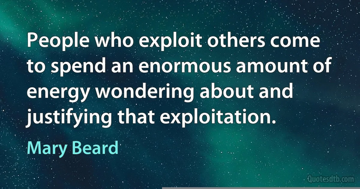 People who exploit others come to spend an enormous amount of energy wondering about and justifying that exploitation. (Mary Beard)