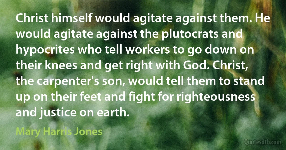 Christ himself would agitate against them. He would agitate against the plutocrats and hypocrites who tell workers to go down on their knees and get right with God. Christ, the carpenter's son, would tell them to stand up on their feet and fight for righteousness and justice on earth. (Mary Harris Jones)