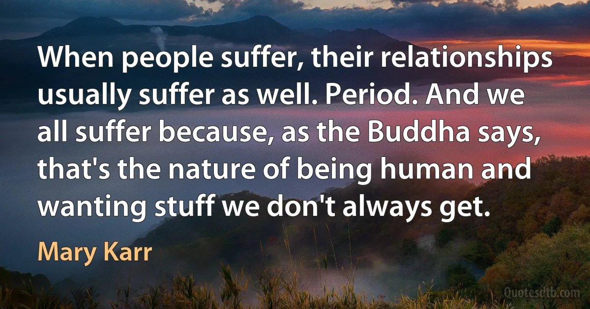 When people suffer, their relationships usually suffer as well. Period. And we all suffer because, as the Buddha says, that's the nature of being human and wanting stuff we don't always get. (Mary Karr)