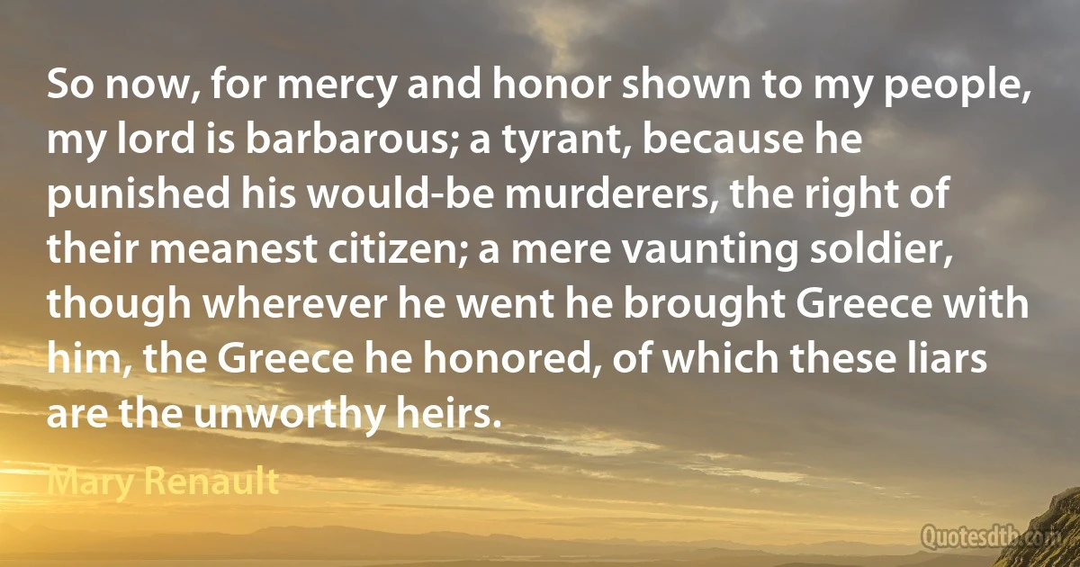 So now, for mercy and honor shown to my people, my lord is barbarous; a tyrant, because he punished his would-be murderers, the right of their meanest citizen; a mere vaunting soldier, though wherever he went he brought Greece with him, the Greece he honored, of which these liars are the unworthy heirs. (Mary Renault)