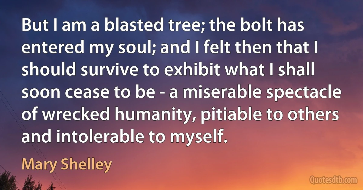 But I am a blasted tree; the bolt has entered my soul; and I felt then that I should survive to exhibit what I shall soon cease to be - a miserable spectacle of wrecked humanity, pitiable to others and intolerable to myself. (Mary Shelley)