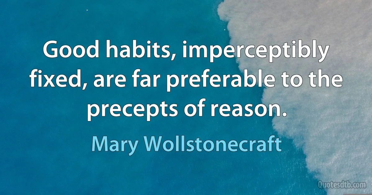 Good habits, imperceptibly fixed, are far preferable to the precepts of reason. (Mary Wollstonecraft)