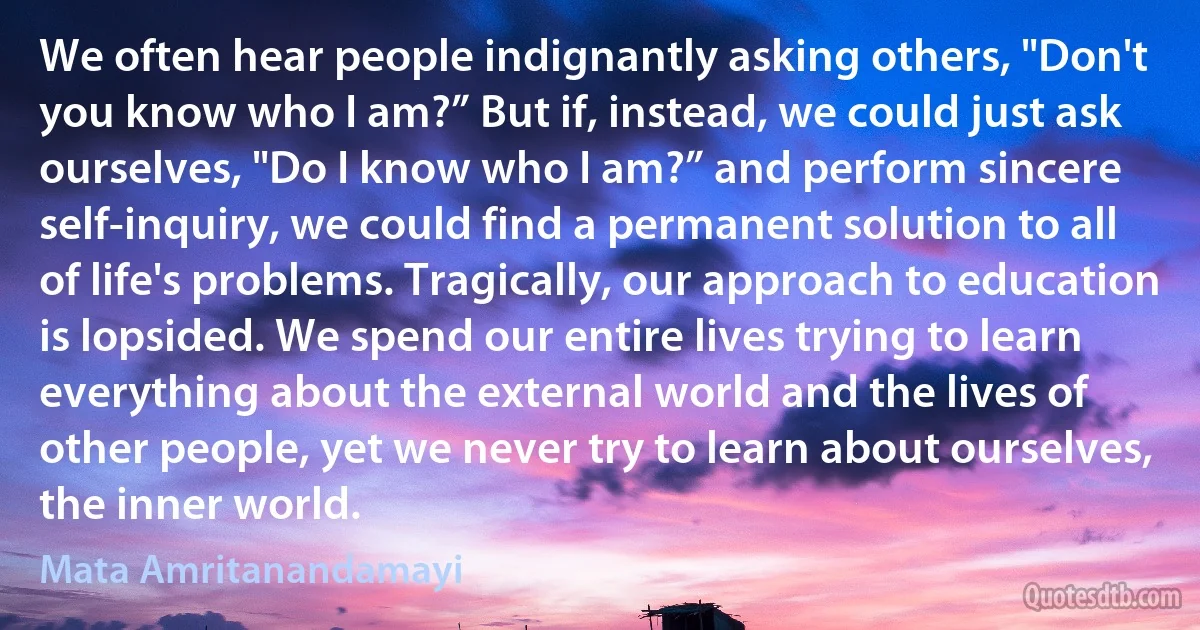 We often hear people indignantly asking others, "Don't you know who I am?” But if, instead, we could just ask ourselves, "Do I know who I am?” and perform sincere self-inquiry, we could find a permanent solution to all of life's problems. Tragically, our approach to education is lopsided. We spend our entire lives trying to learn everything about the external world and the lives of other people, yet we never try to learn about ourselves, the inner world. (Mata Amritanandamayi)