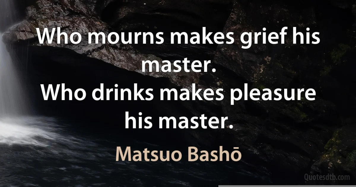 Who mourns makes grief his master.
Who drinks makes pleasure his master. (Matsuo Bashō)