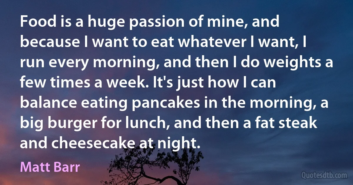 Food is a huge passion of mine, and because I want to eat whatever I want, I run every morning, and then I do weights a few times a week. It's just how I can balance eating pancakes in the morning, a big burger for lunch, and then a fat steak and cheesecake at night. (Matt Barr)