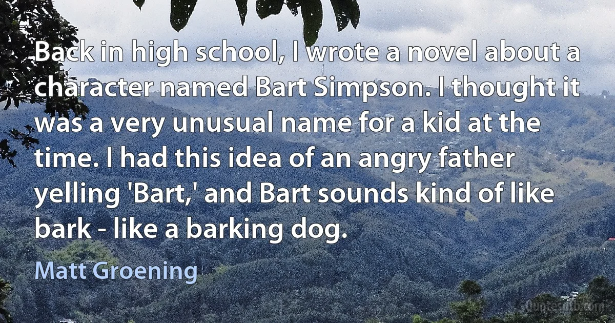 Back in high school, I wrote a novel about a character named Bart Simpson. I thought it was a very unusual name for a kid at the time. I had this idea of an angry father yelling 'Bart,' and Bart sounds kind of like bark - like a barking dog. (Matt Groening)