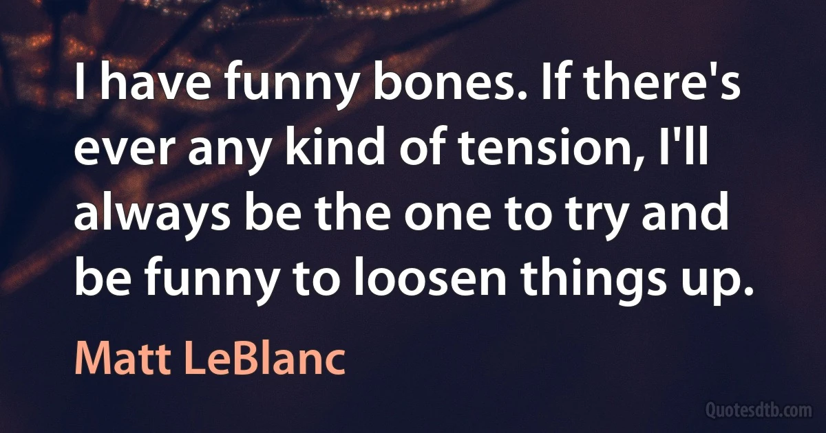 I have funny bones. If there's ever any kind of tension, I'll always be the one to try and be funny to loosen things up. (Matt LeBlanc)