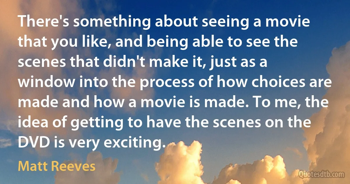 There's something about seeing a movie that you like, and being able to see the scenes that didn't make it, just as a window into the process of how choices are made and how a movie is made. To me, the idea of getting to have the scenes on the DVD is very exciting. (Matt Reeves)