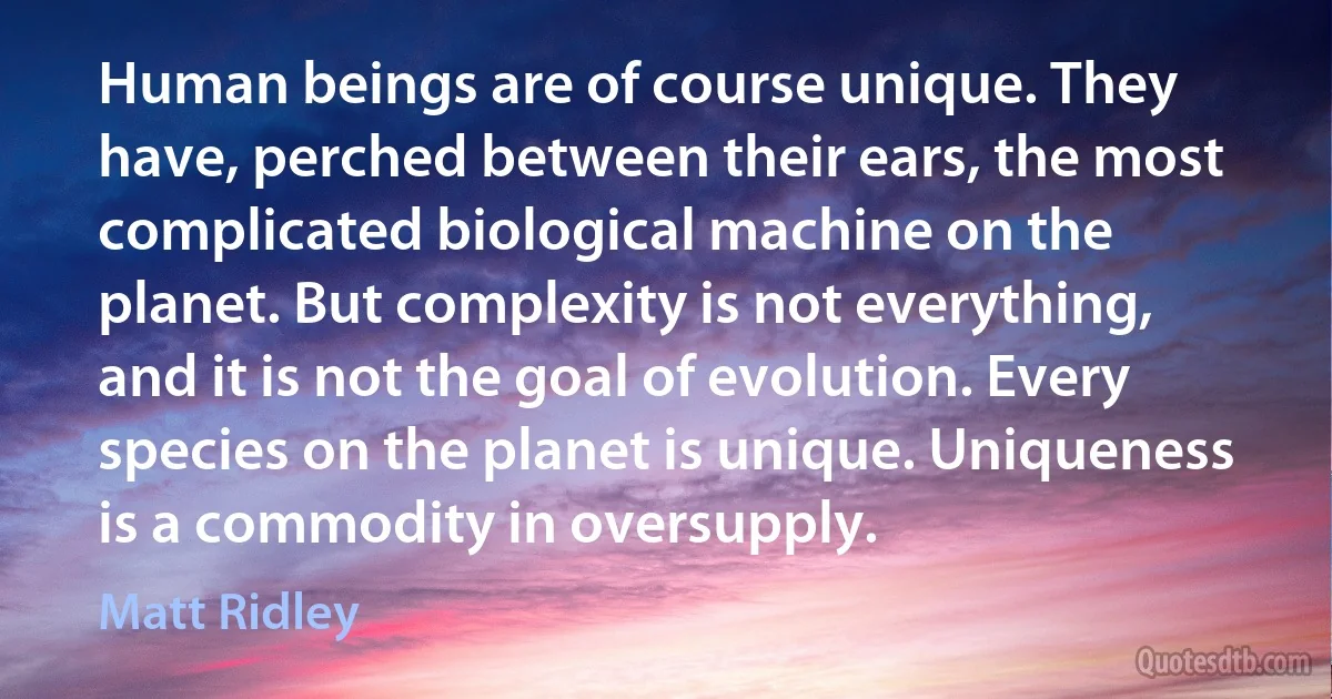 Human beings are of course unique. They have, perched between their ears, the most complicated biological machine on the planet. But complexity is not everything, and it is not the goal of evolution. Every species on the planet is unique. Uniqueness is a commodity in oversupply. (Matt Ridley)