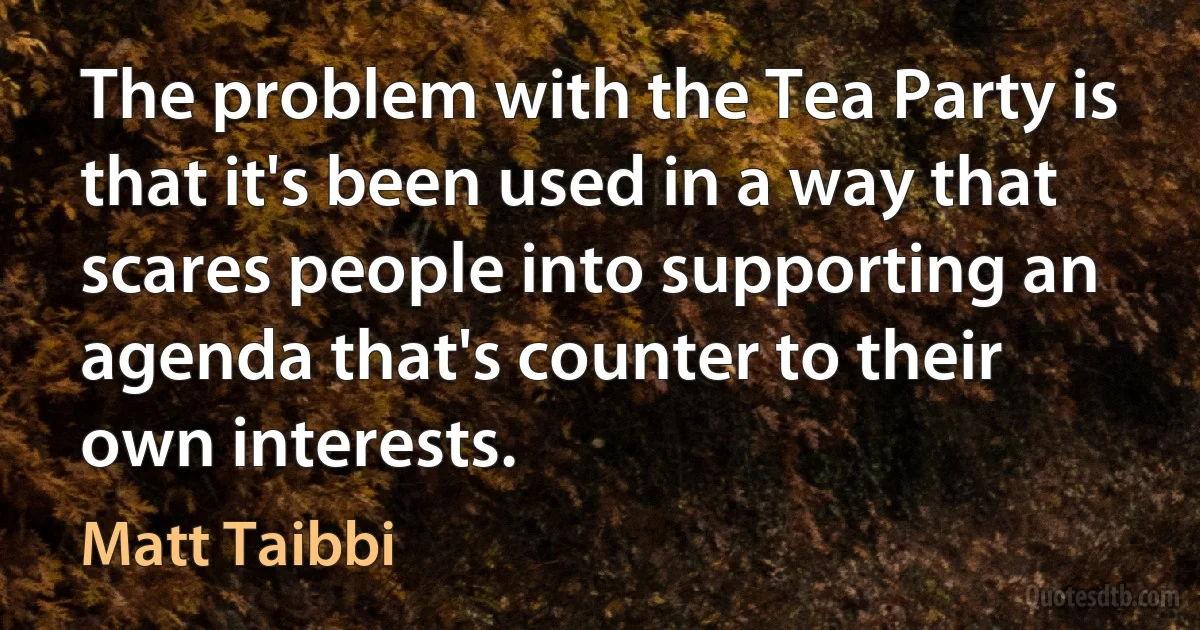 The problem with the Tea Party is that it's been used in a way that scares people into supporting an agenda that's counter to their own interests. (Matt Taibbi)