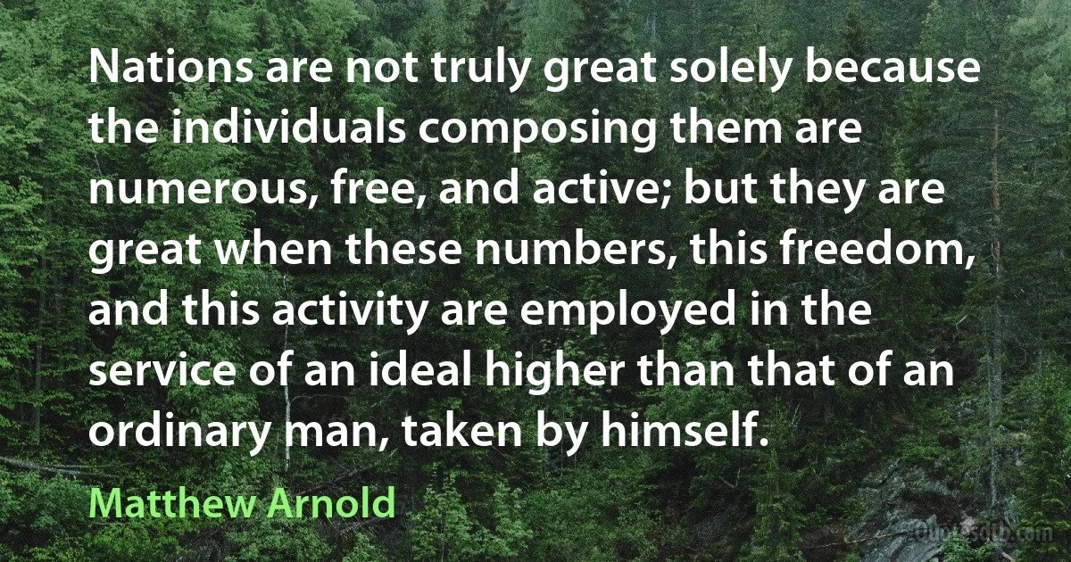 Nations are not truly great solely because the individuals composing them are numerous, free, and active; but they are great when these numbers, this freedom, and this activity are employed in the service of an ideal higher than that of an ordinary man, taken by himself. (Matthew Arnold)