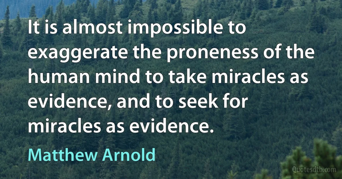 It is almost impossible to exaggerate the proneness of the human mind to take miracles as evidence, and to seek for miracles as evidence. (Matthew Arnold)