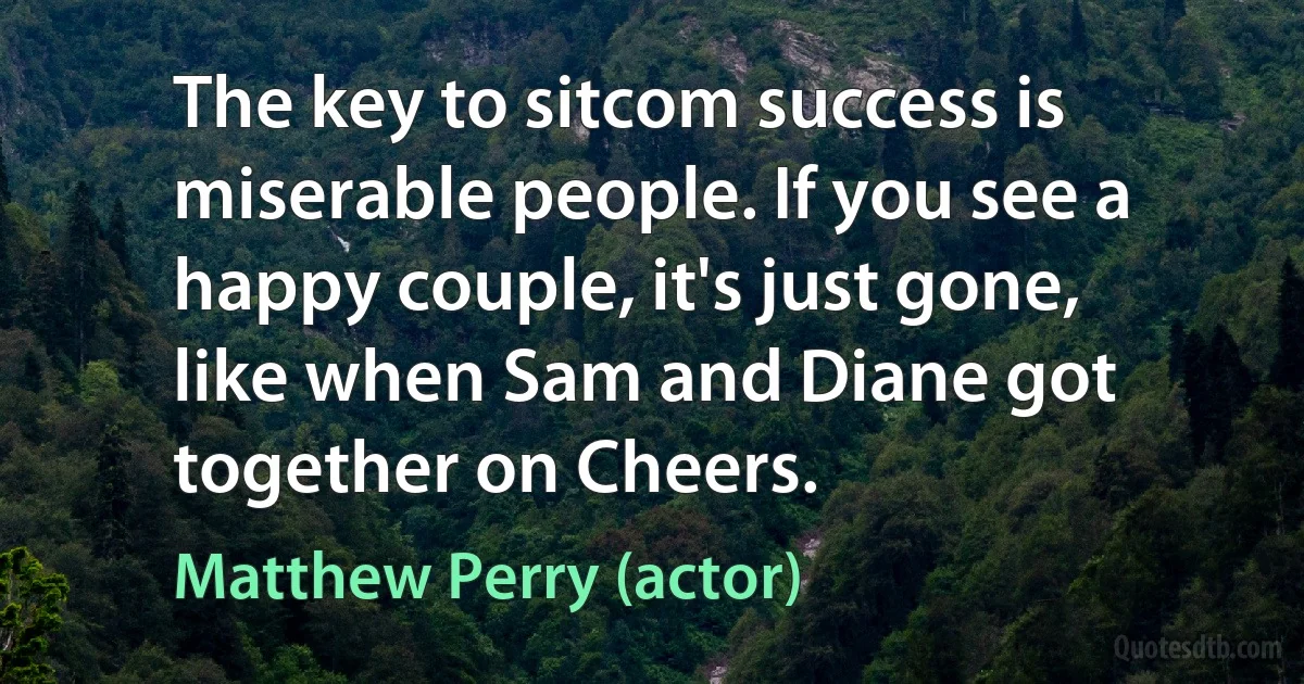 The key to sitcom success is miserable people. If you see a happy couple, it's just gone, like when Sam and Diane got together on Cheers. (Matthew Perry (actor))