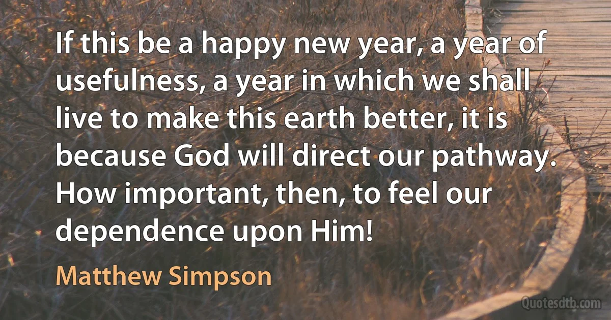 If this be a happy new year, a year of usefulness, a year in which we shall live to make this earth better, it is because God will direct our pathway. How important, then, to feel our dependence upon Him! (Matthew Simpson)