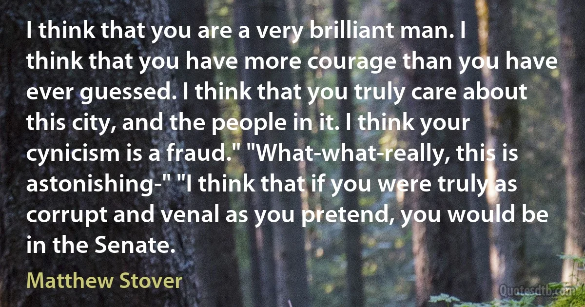 I think that you are a very brilliant man. I think that you have more courage than you have ever guessed. I think that you truly care about this city, and the people in it. I think your cynicism is a fraud." "What-what-really, this is astonishing-" "I think that if you were truly as corrupt and venal as you pretend, you would be in the Senate. (Matthew Stover)