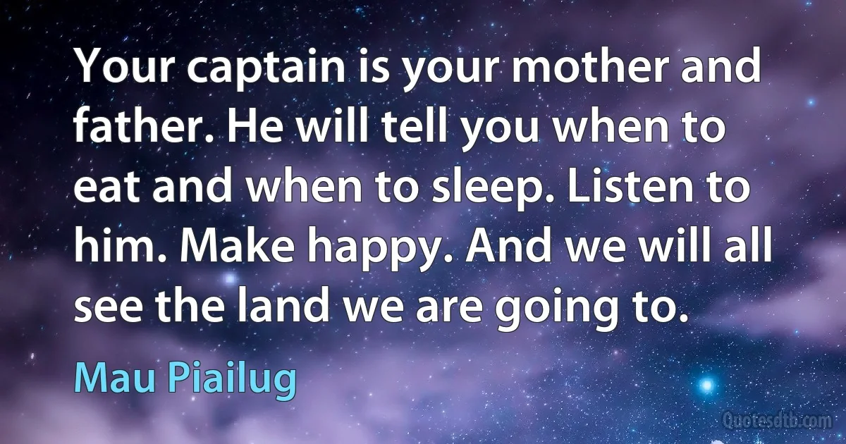 Your captain is your mother and father. He will tell you when to eat and when to sleep. Listen to him. Make happy. And we will all see the land we are going to. (Mau Piailug)