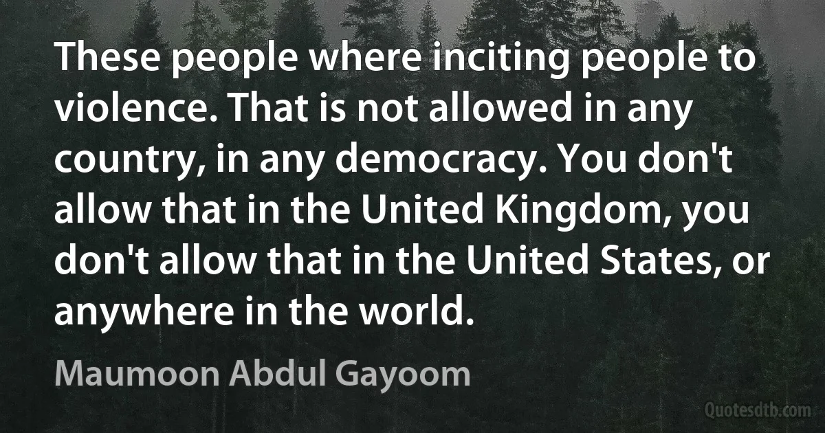 These people where inciting people to violence. That is not allowed in any country, in any democracy. You don't allow that in the United Kingdom, you don't allow that in the United States, or anywhere in the world. (Maumoon Abdul Gayoom)